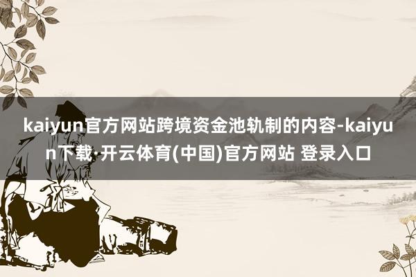 kaiyun官方网站跨境资金池轨制的内容-kaiyun下载·开云体育(中国)官方网站 登录入口