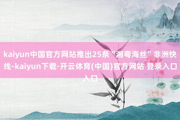 kaiyun中国官方网站推出25条“湘粤海丝”非洲快线-kaiyun下载·开云体育(中国)官方网站 登录入口