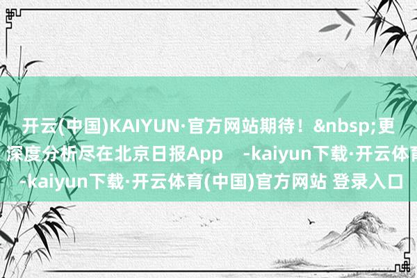 开云(中国)KAIYUN·官方网站期待！&nbsp;更多热门速报、巨擘资讯、深度分析尽在北京日报App    -kaiyun下载·开云体育(中国)官方网站 登录入口