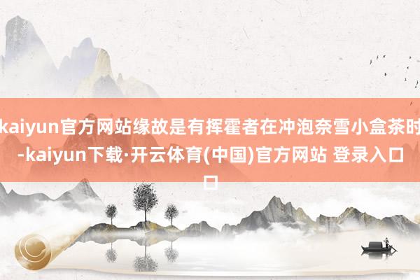 kaiyun官方网站缘故是有挥霍者在冲泡奈雪小盒茶时-kaiyun下载·开云体育(中国)官方网站 登录入口