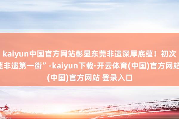 kaiyun中国官方网站彰显东莞非遗深厚底蕴！初次共建“东莞非遗第一街”-kaiyun下载·开云体育(中国)官方网站 登录入口
