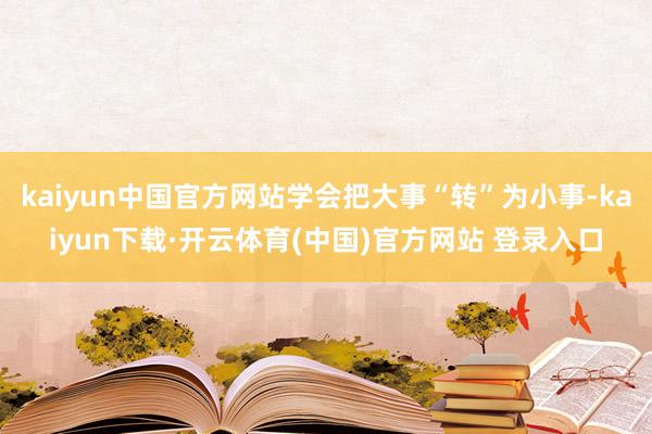 kaiyun中国官方网站学会把大事“转”为小事-kaiyun下载·开云体育(中国)官方网站 登录入口