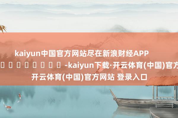 kaiyun中国官方网站尽在新浪财经APP            													-kaiyun下载·开云体育(中国)官方网站 登录入口