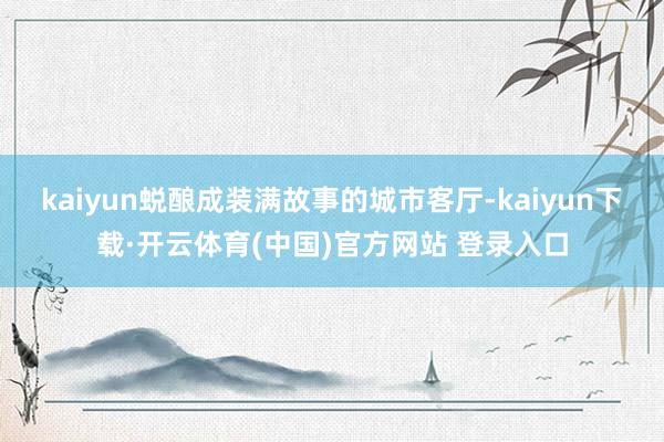 kaiyun蜕酿成装满故事的城市客厅-kaiyun下载·开云体育(中国)官方网站 登录入口