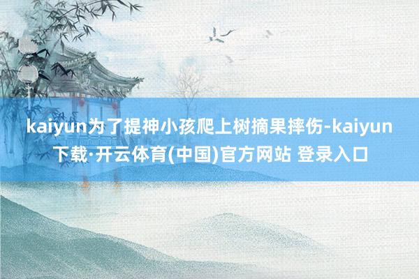 kaiyun为了提神小孩爬上树摘果摔伤-kaiyun下载·开云体育(中国)官方网站 登录入口