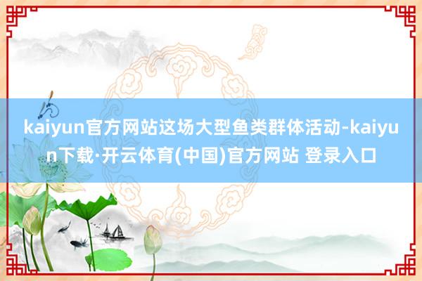 kaiyun官方网站这场大型鱼类群体活动-kaiyun下载·开云体育(中国)官方网站 登录入口