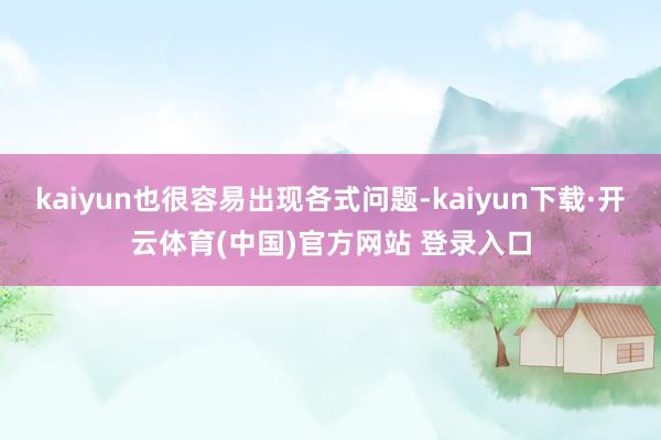 kaiyun也很容易出现各式问题-kaiyun下载·开云体育(中国)官方网站 登录入口