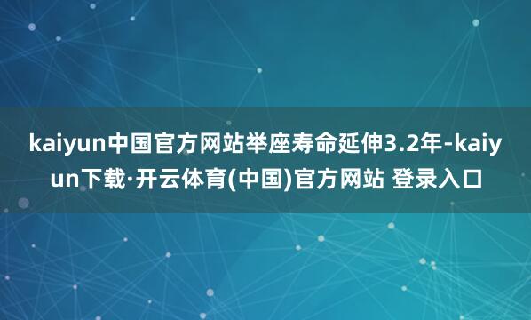 kaiyun中国官方网站举座寿命延伸3.2年-kaiyun下载·开云体育(中国)官方网站 登录入口